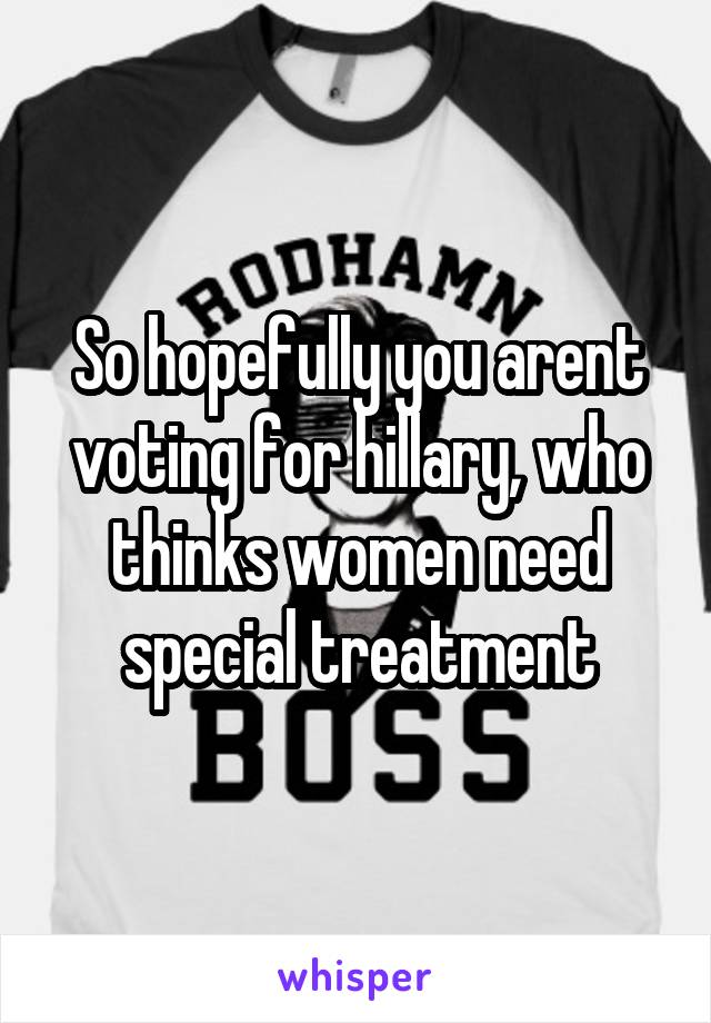 So hopefully you arent voting for hillary, who thinks women need special treatment