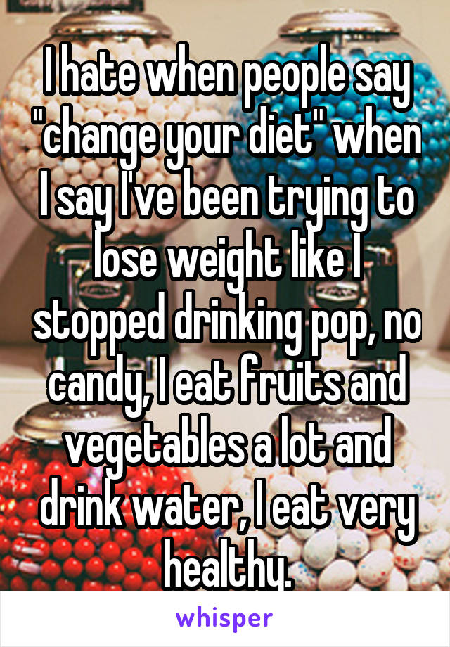 I hate when people say "change your diet" when I say I've been trying to lose weight like I stopped drinking pop, no candy, I eat fruits and vegetables a lot and drink water, I eat very healthy.