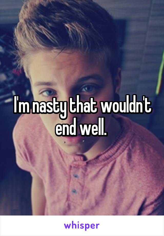 I'm nasty that wouldn't end well. 