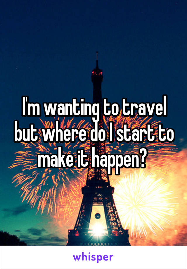 I'm wanting to travel but where do I start to make it happen? 