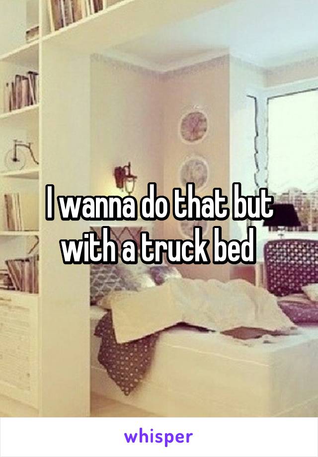 I wanna do that but with a truck bed 