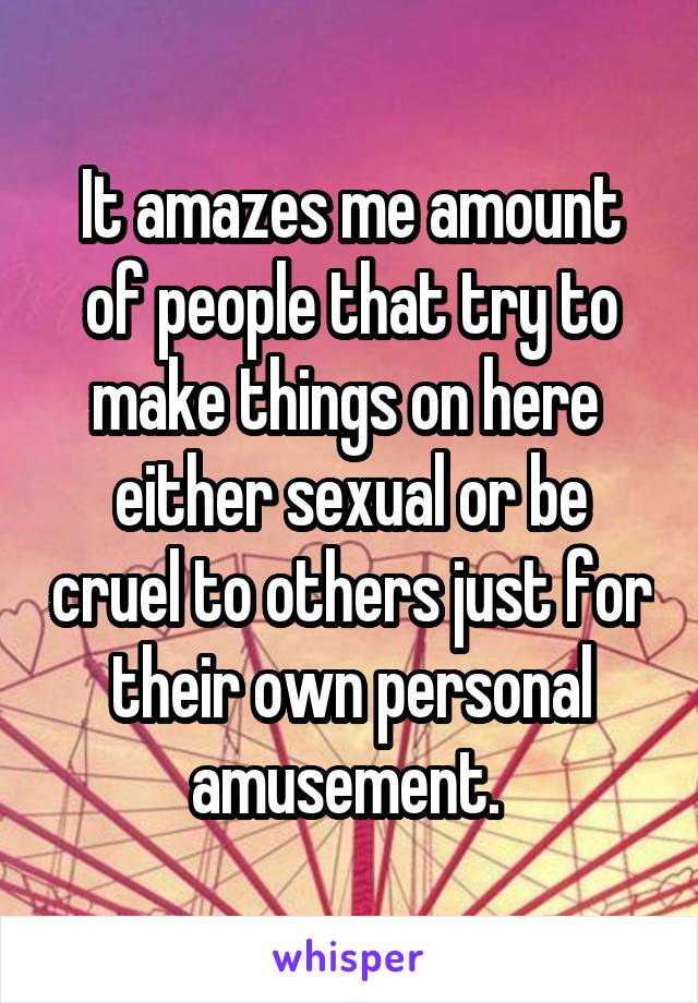 It amazes me amount of people that try to make things on here  either sexual or be cruel to others just for their own personal amusement. 