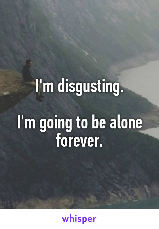 I'm disgusting.

I'm going to be alone forever.