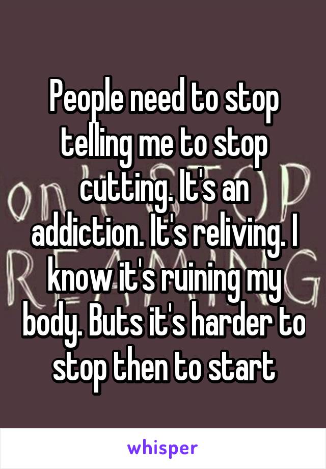 People need to stop telling me to stop cutting. It's an addiction. It's reliving. I know it's ruining my body. Buts it's harder to stop then to start