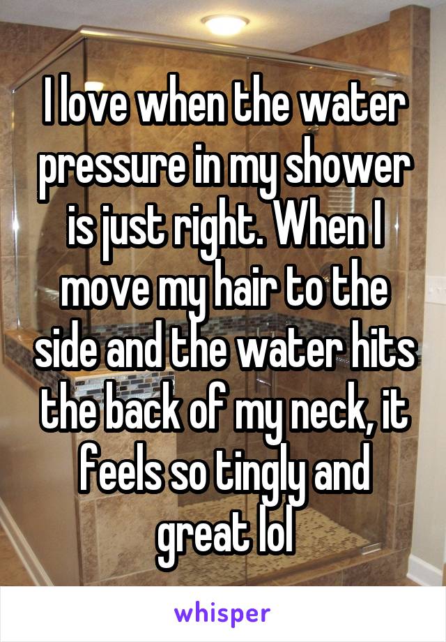 I love when the water pressure in my shower is just right. When I move my hair to the side and the water hits the back of my neck, it feels so tingly and great lol