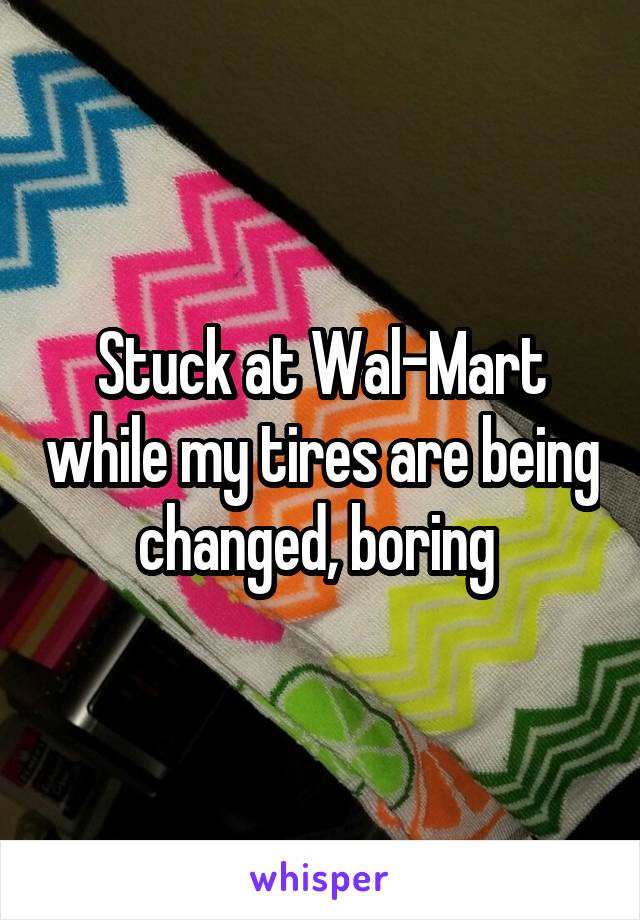 Stuck at Wal-Mart while my tires are being changed, boring 