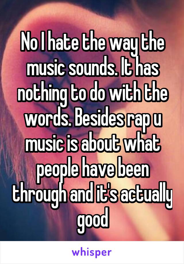 No I hate the way the music sounds. It has nothing to do with the words. Besides rap u music is about what people have been through and it's actually good