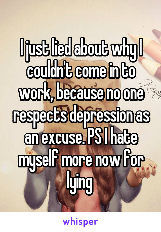 I just lied about why I couldn't come in to work, because no one respects depression as an excuse. PS I hate myself more now for lying 