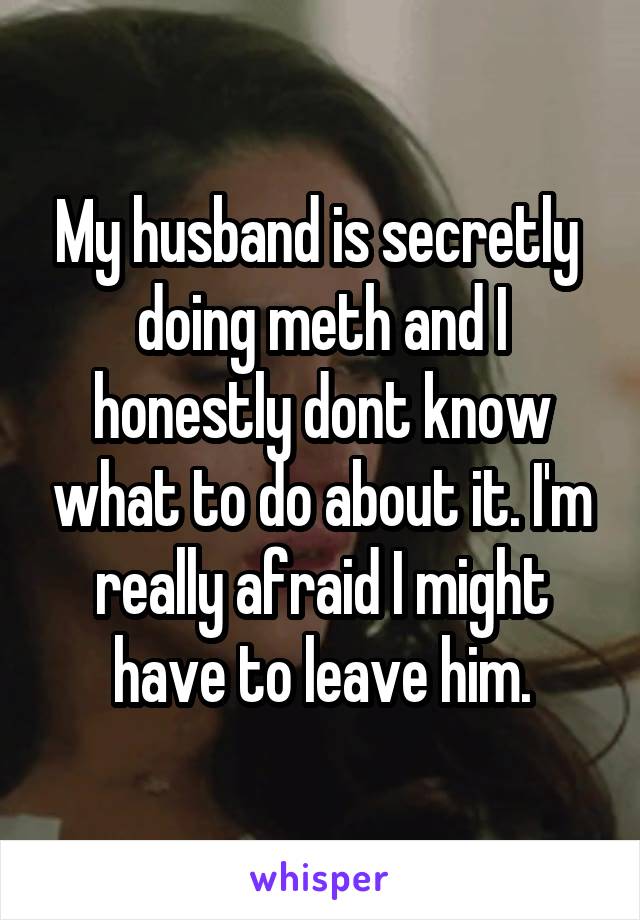 My husband is secretly  doing meth and I honestly dont know what to do about it. I'm really afraid I might have to leave him.
