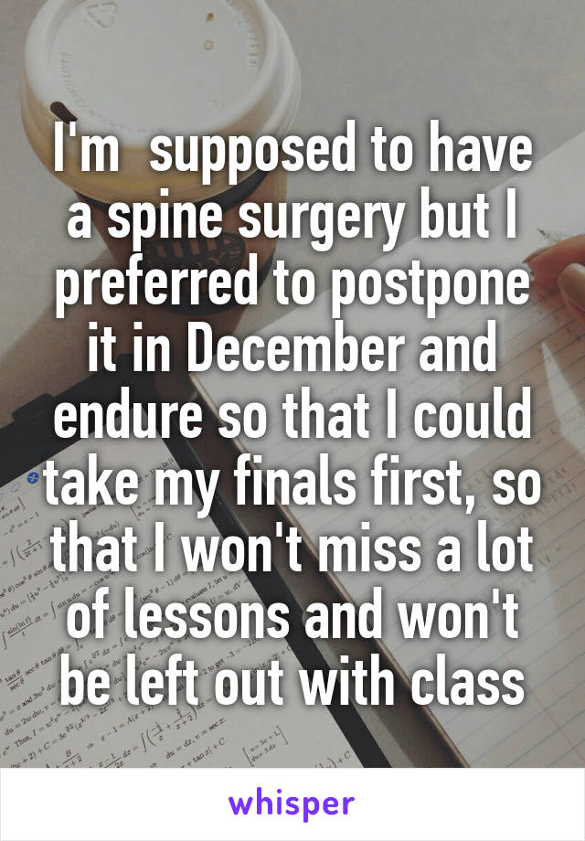 I'm  supposed to have a spine surgery but I preferred to postpone it in December and endure so that I could take my finals first, so that I won't miss a lot of lessons and won't be left out with class