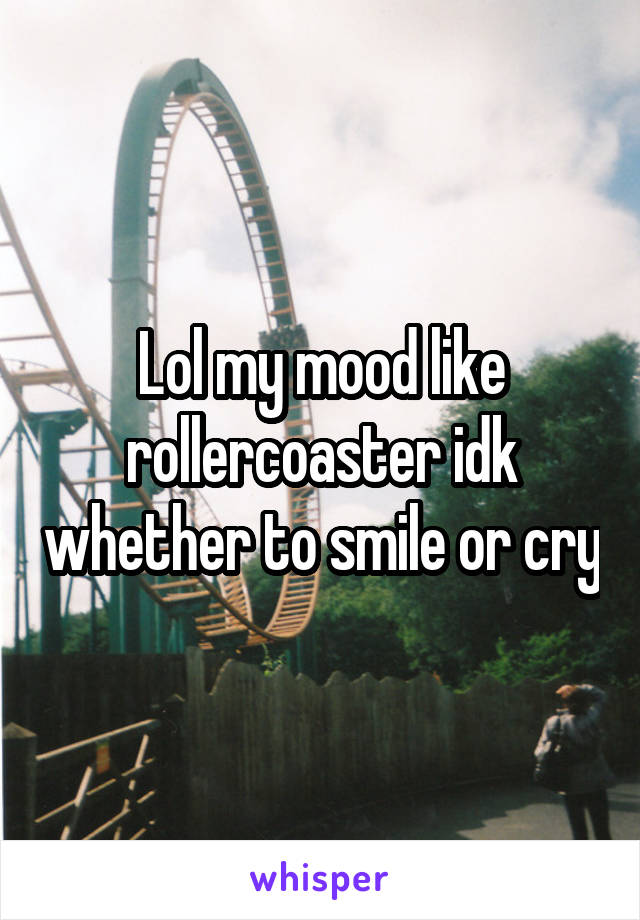 Lol my mood like rollercoaster idk whether to smile or cry