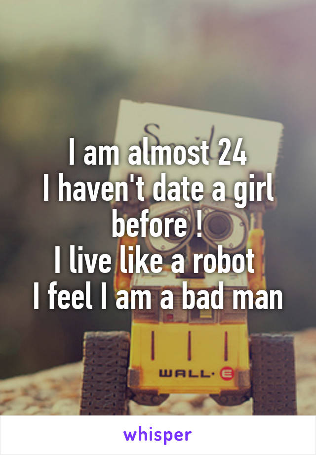I am almost 24
I haven't date a girl before !
I live like a robot 
I feel I am a bad man