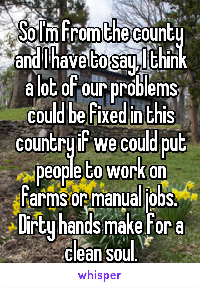 So I'm from the county and I have to say, I think a lot of our problems could be fixed in this country if we could put people to work on farms or manual jobs. 
Dirty hands make for a clean soul.