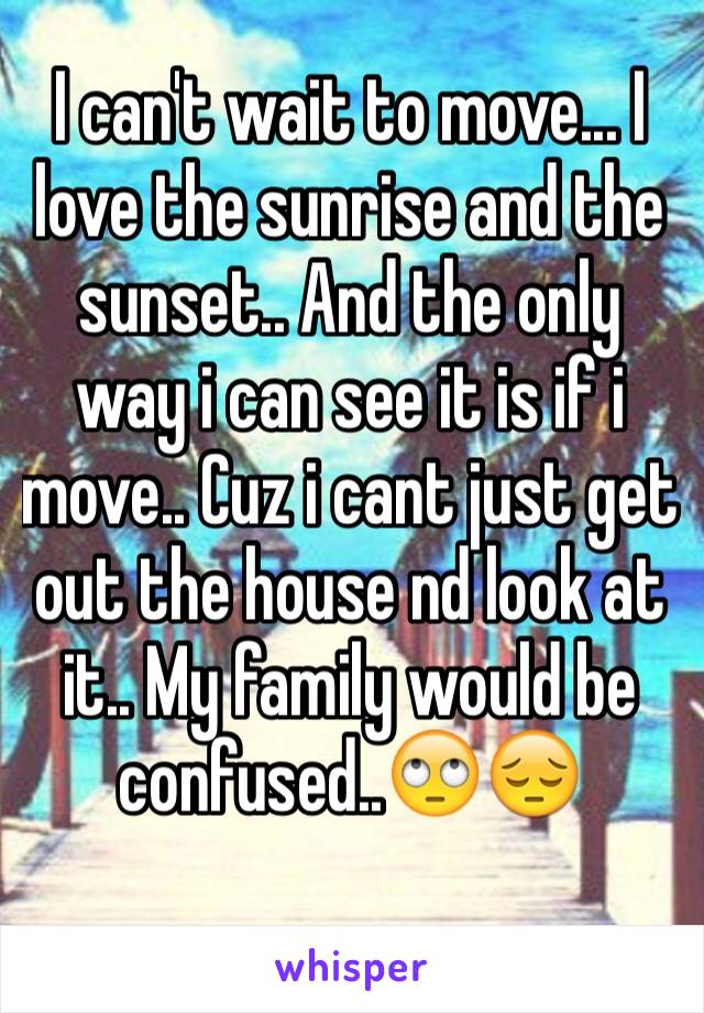 I can't wait to move... I love the sunrise and the sunset.. And the only way i can see it is if i move.. Cuz i cant just get out the house nd look at it.. My family would be confused..🙄😔