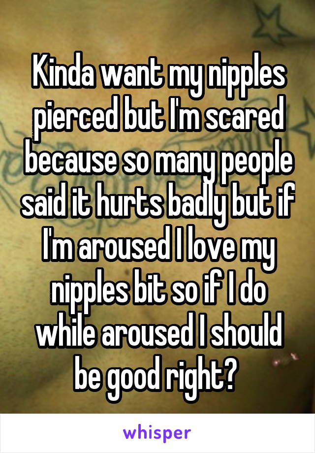 Kinda want my nipples pierced but I'm scared because so many people said it hurts badly but if I'm aroused I love my nipples bit so if I do while aroused I should be good right? 