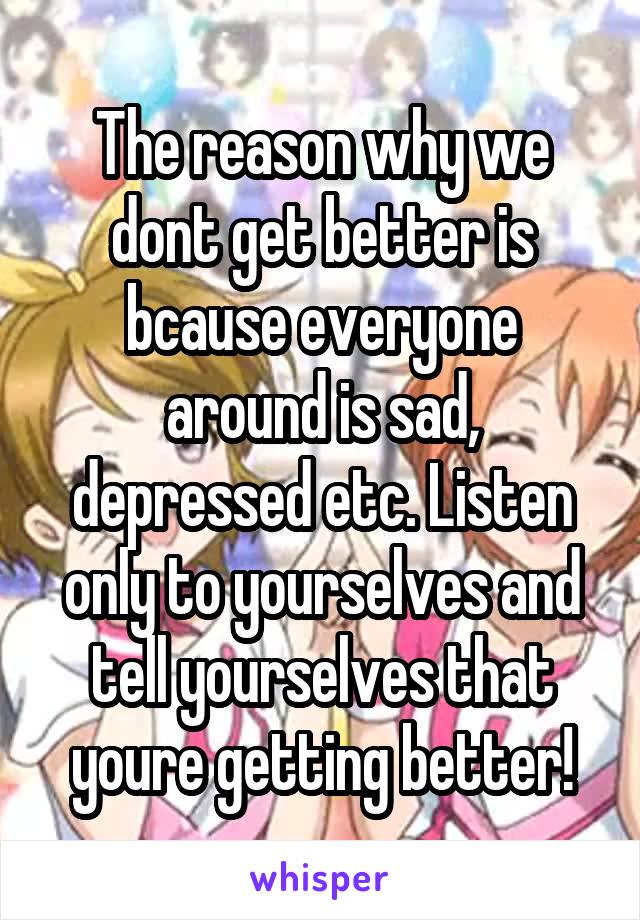 The reason why we dont get better is bcause everyone around is sad, depressed etc. Listen only to yourselves and tell yourselves that youre getting better!