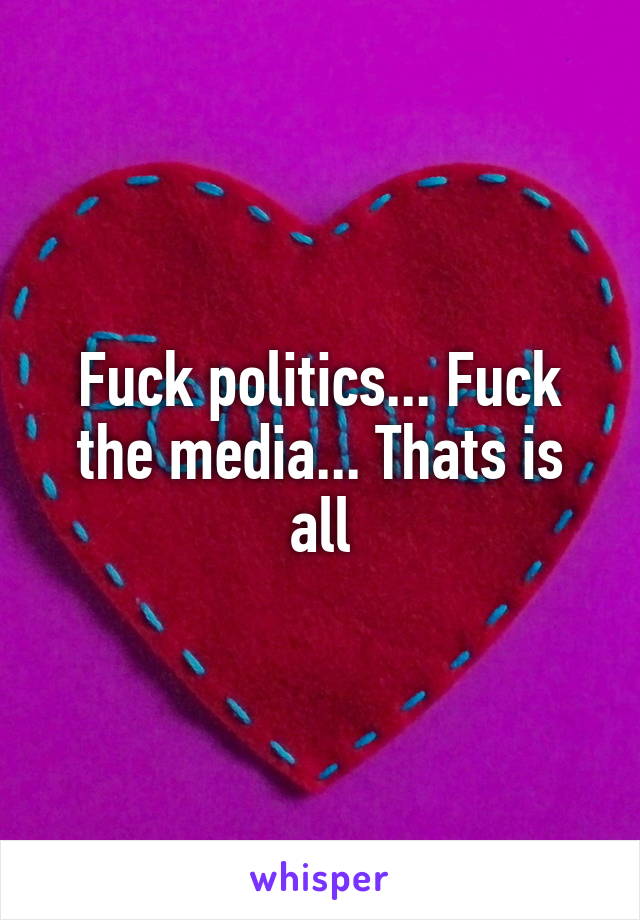 Fuck politics... Fuck the media... Thats is all