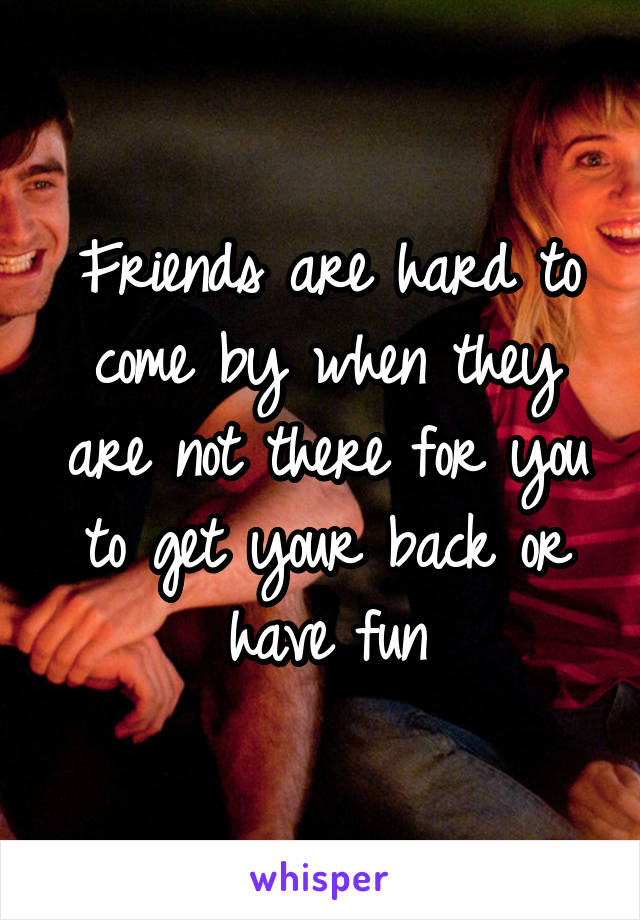 Friends are hard to come by when they are not there for you to get your back or have fun