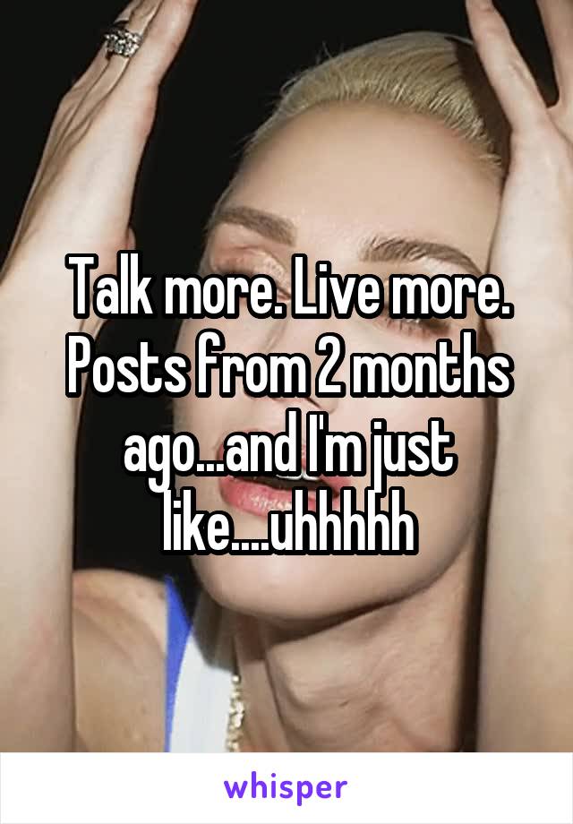 Talk more. Live more. Posts from 2 months ago...and I'm just like....uhhhhh