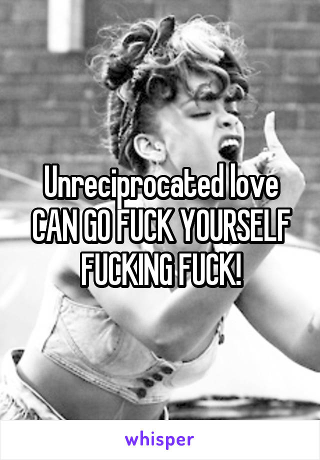 Unreciprocated love CAN GO FUCK YOURSELF FUCKING FUCK!