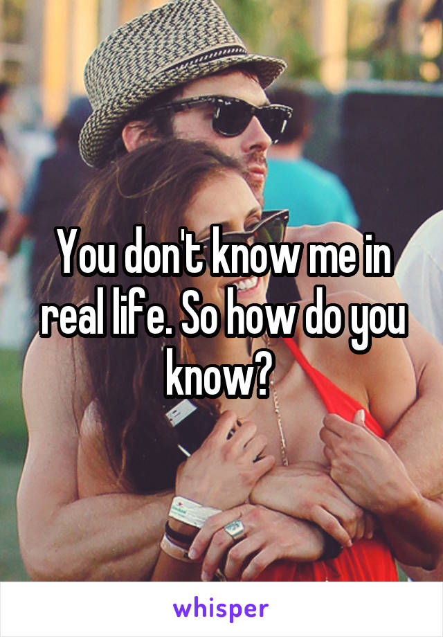 You don't know me in real life. So how do you know? 