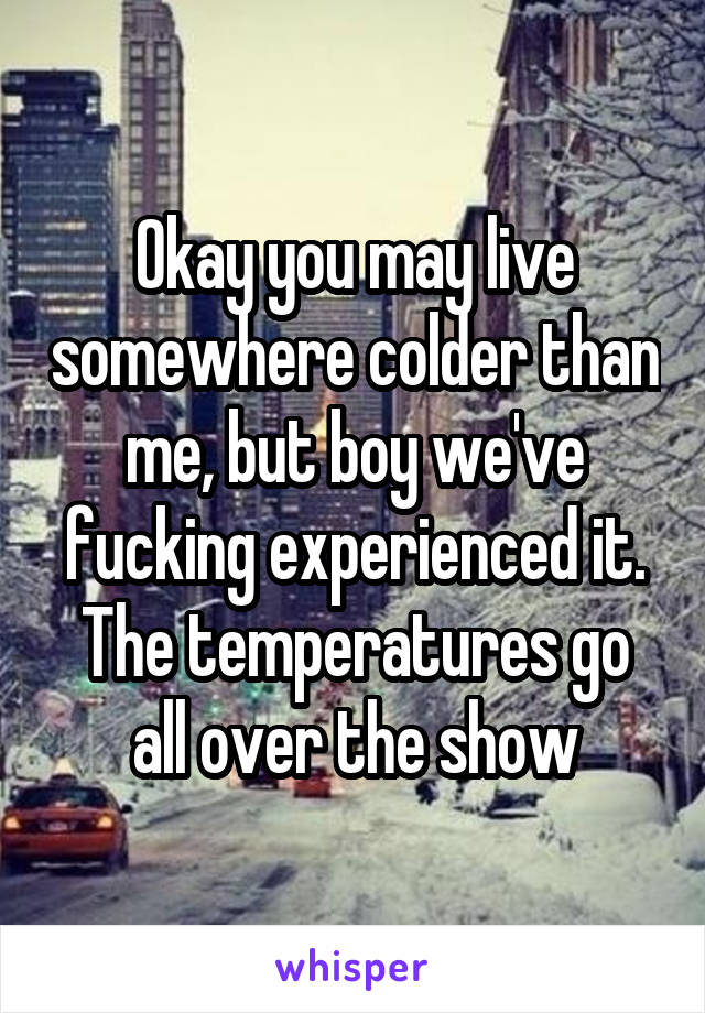 Okay you may live somewhere colder than me, but boy we've fucking experienced it. The temperatures go all over the show