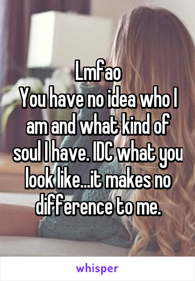 Lmfao
You have no idea who I am and what kind of soul I have. IDC what you look like...it makes no difference to me.