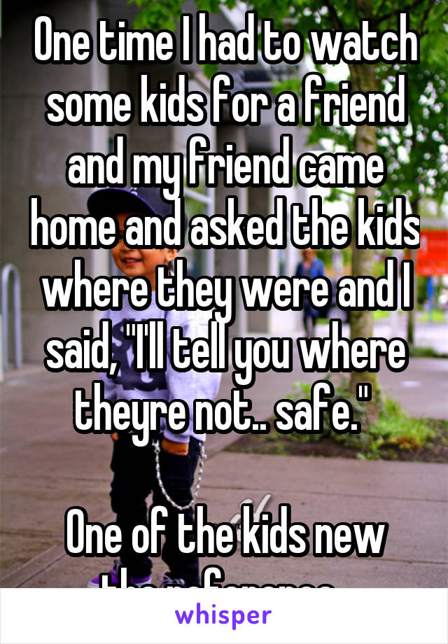 One time I had to watch some kids for a friend and my friend came home and asked the kids where they were and I said, "I'll tell you where theyre not.. safe." 

One of the kids new the reference. 