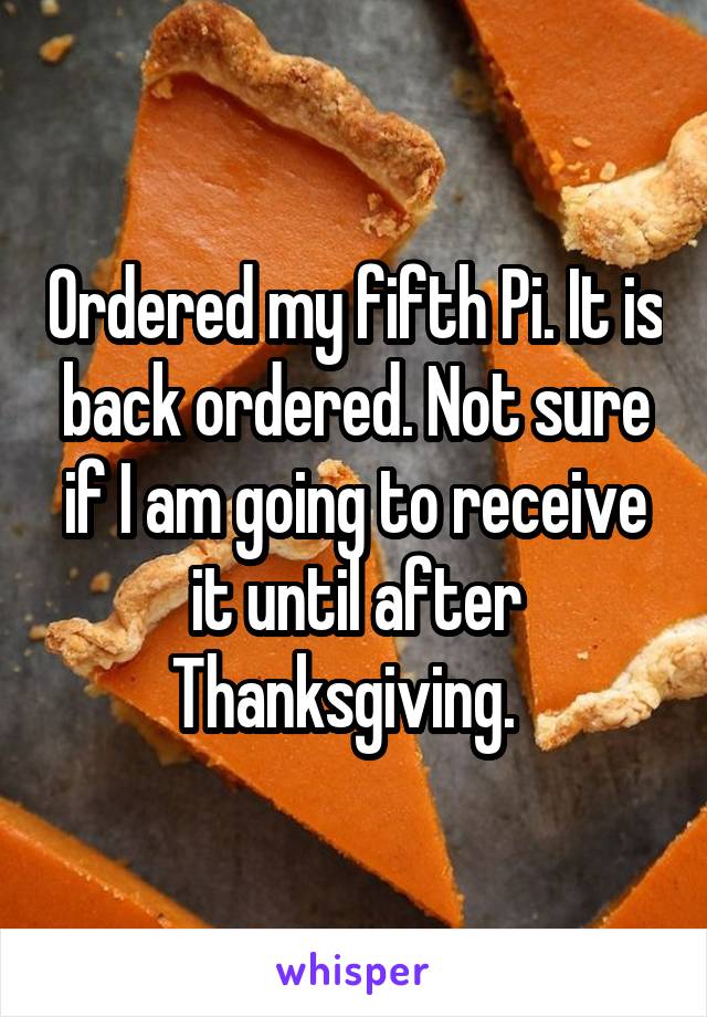 Ordered my fifth Pi. It is back ordered. Not sure if I am going to receive it until after Thanksgiving.  
