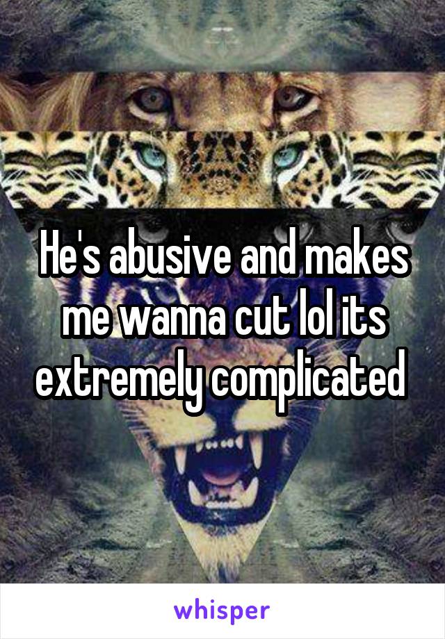 He's abusive and makes me wanna cut lol its extremely complicated 