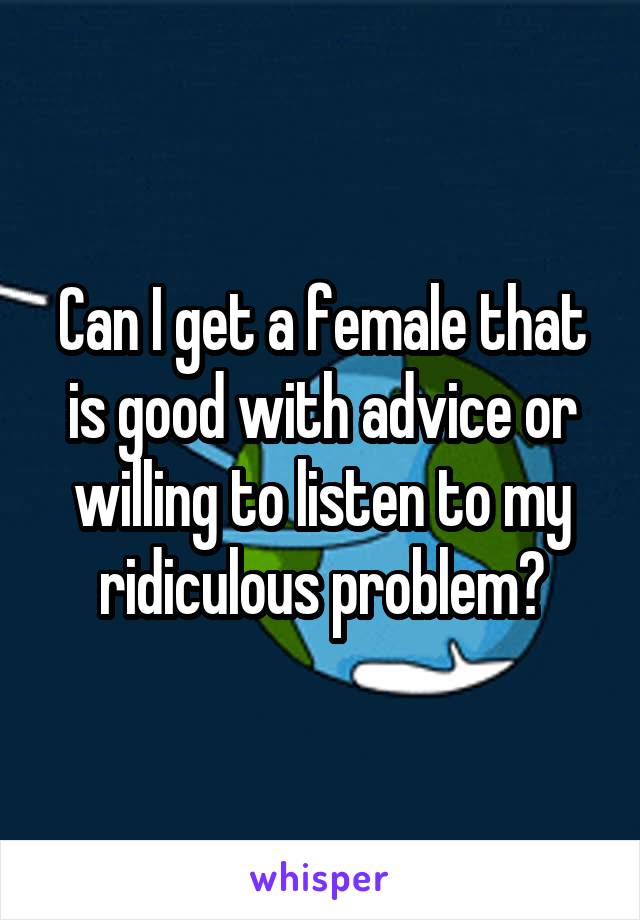 Can I get a female that is good with advice or willing to listen to my ridiculous problem?