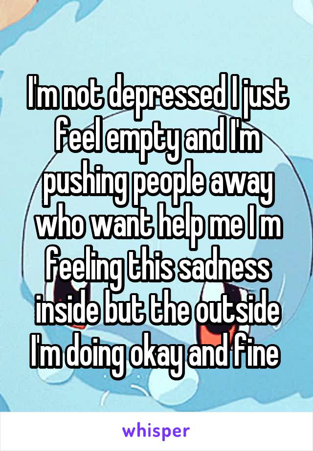 I'm not depressed I just feel empty and I'm pushing people away who want help me I m feeling this sadness inside but the outside I'm doing okay and fine 