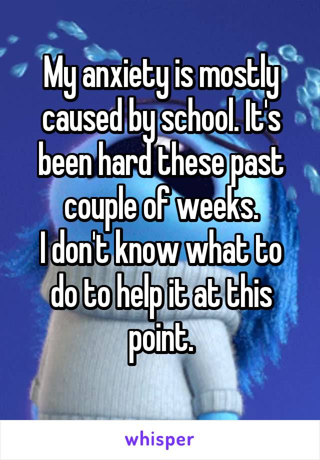 My anxiety is mostly caused by school. It's been hard these past couple of weeks.
I don't know what to do to help it at this point.
