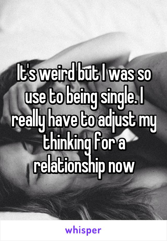 It's weird but I was so use to being single. I really have to adjust my thinking for a relationship now