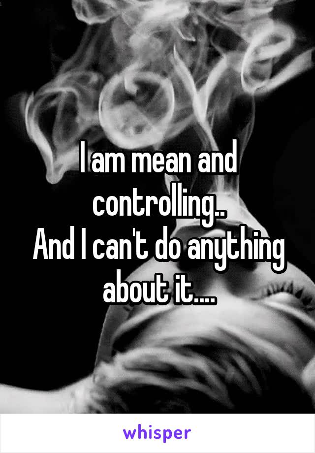 I am mean and controlling..
And I can't do anything about it....