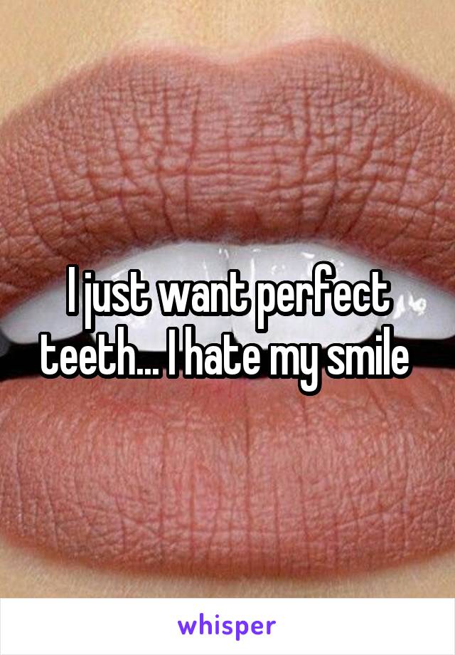 I just want perfect teeth... I hate my smile 