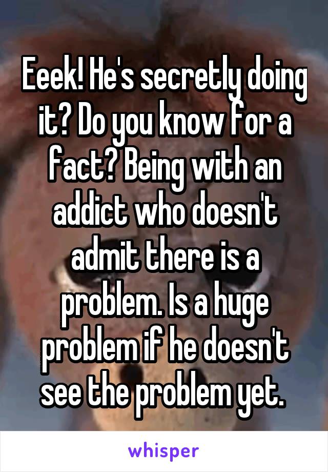 Eeek! He's secretly doing it? Do you know for a fact? Being with an addict who doesn't admit there is a problem. Is a huge problem if he doesn't see the problem yet. 