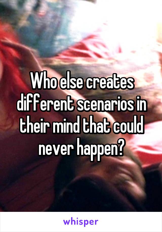 Who else creates different scenarios in their mind that could never happen?