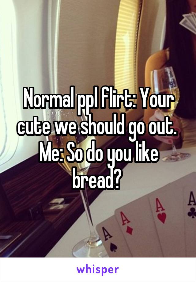 Normal ppl flirt: Your cute we should go out. 
Me: So do you like bread? 