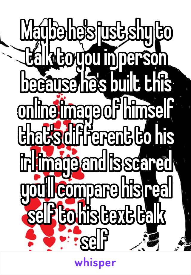 Maybe he's just shy to talk to you in person because he's built this online image of himself that's different to his irl image and is scared you'll compare his real self to his text talk self 