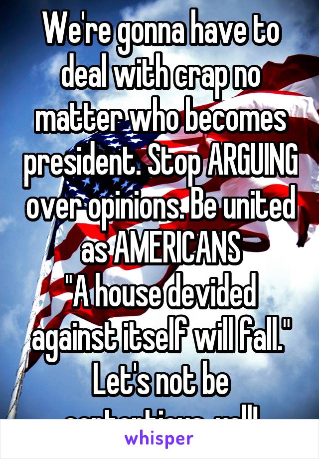 We're gonna have to deal with crap no matter who becomes president. Stop ARGUING over opinions. Be united as AMERICANS
"A house devided against itself will fall." Let's not be contentious, yall!