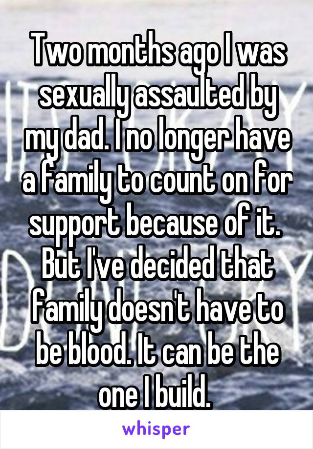 Two months ago I was sexually assaulted by my dad. I no longer have a family to count on for support because of it. 
But I've decided that family doesn't have to be blood. It can be the one I build. 