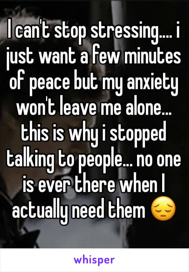 I can't stop stressing.... i just want a few minutes of peace but my anxiety won't leave me alone... this is why i stopped talking to people... no one is ever there when I actually need them 😔