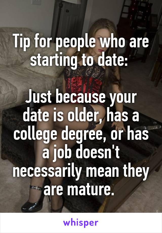 Tip for people who are starting to date: 

Just because your date is older, has a college degree, or has a job doesn't necessarily mean they are mature. 