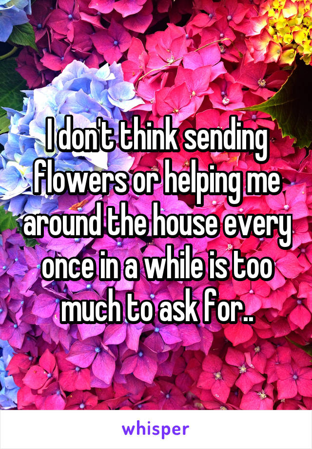I don't think sending flowers or helping me around the house every once in a while is too much to ask for..