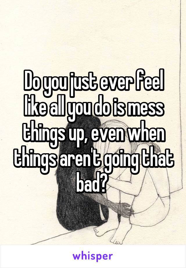 Do you just ever feel like all you do is mess things up, even when things aren't going that bad? 