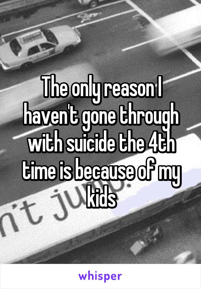 The only reason I haven't gone through with suicide the 4th time is because of my kids