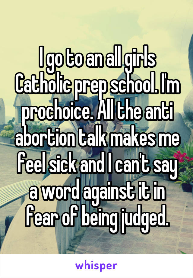 I go to an all girls Catholic prep school. I'm prochoice. All the anti abortion talk makes me feel sick and I can't say a word against it in fear of being judged.
