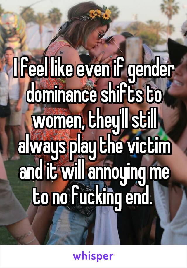 I feel like even if gender dominance shifts to women, they'll still always play the victim and it will annoying me to no fucking end. 