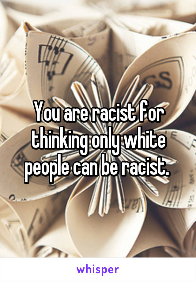 You are racist for thinking only white people can be racist. 